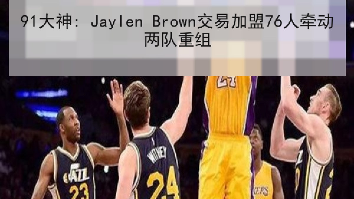91大神: Jaylen Brown交易加盟76人牵动两队重组