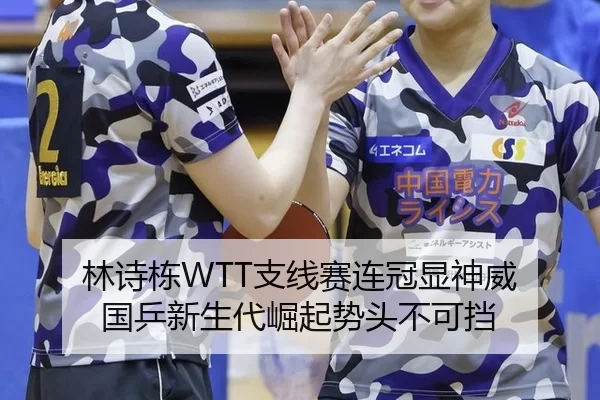 林诗栋WTT支线赛连冠显神威 国乒新生代崛起势头不可挡