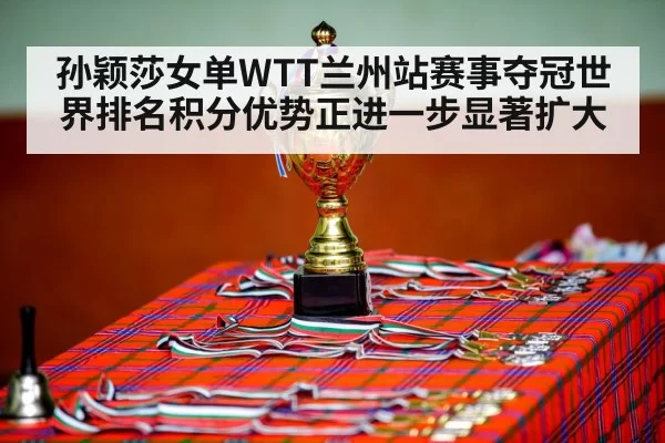 孙颖莎女单WTT兰州站赛事夺冠世界排名积分优势正进一步显著扩大