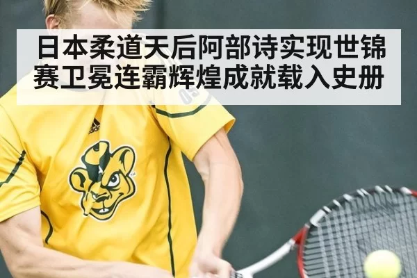 日本柔道天后阿部诗实现世锦赛卫冕连霸辉煌成就载入史册
